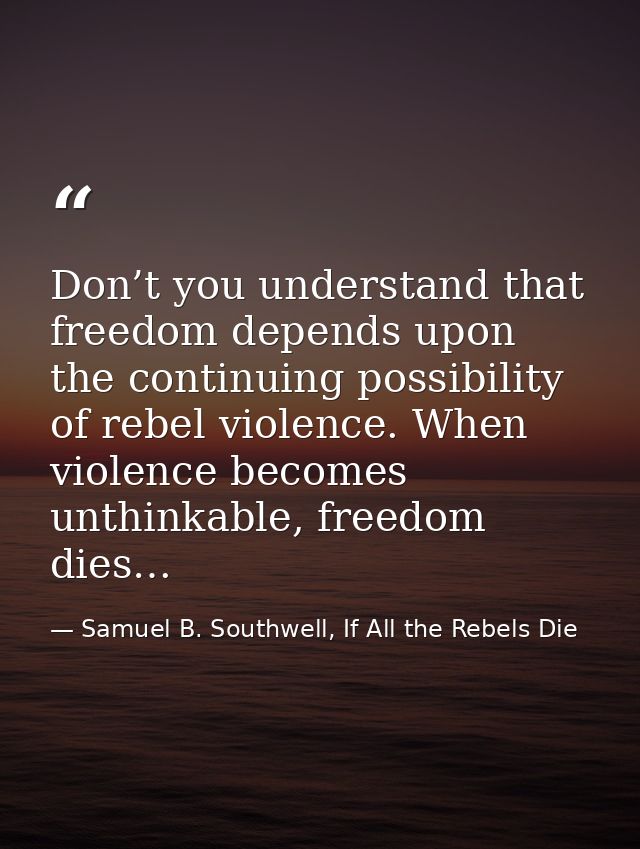 Don’t you understand that freedom depends upon the continuing possibility of rebel violence. When violence becomes unthi — Samuel B. Southwell, If All the Rebels Die