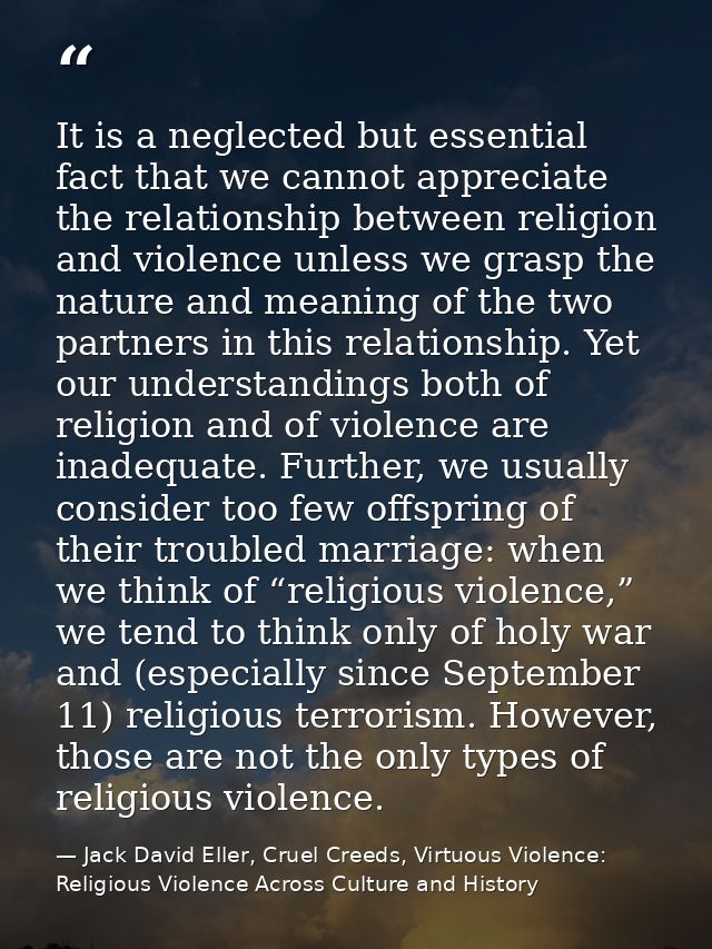 It is a neglected but essential fact that we cannot appreciate the relationship between religion and violence unless we  — Jack David Eller, Cruel Creeds, Virtuous Violence: Religious Violence Across Culture and History