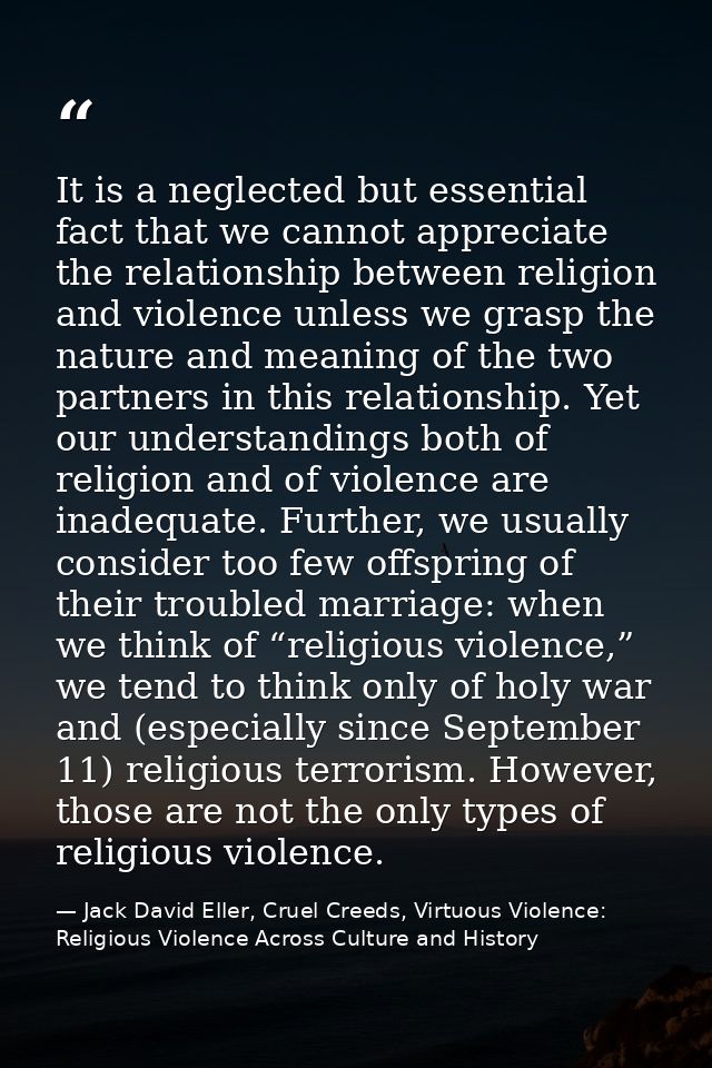 It is a neglected but essential fact that we cannot appreciate the relationship between religion and violence unless we  — Jack David Eller, Cruel Creeds, Virtuous Violence: Religious Violence Across Culture and History