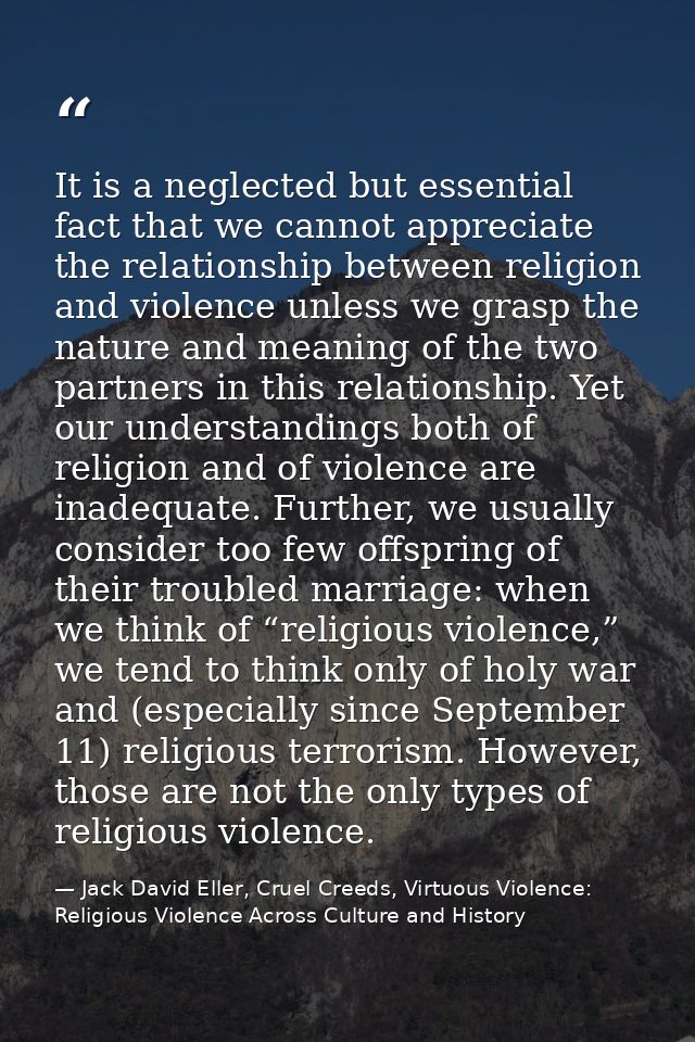 It is a neglected but essential fact that we cannot appreciate the relationship between religion and violence unless we  — Jack David Eller, Cruel Creeds, Virtuous Violence: Religious Violence Across Culture and History