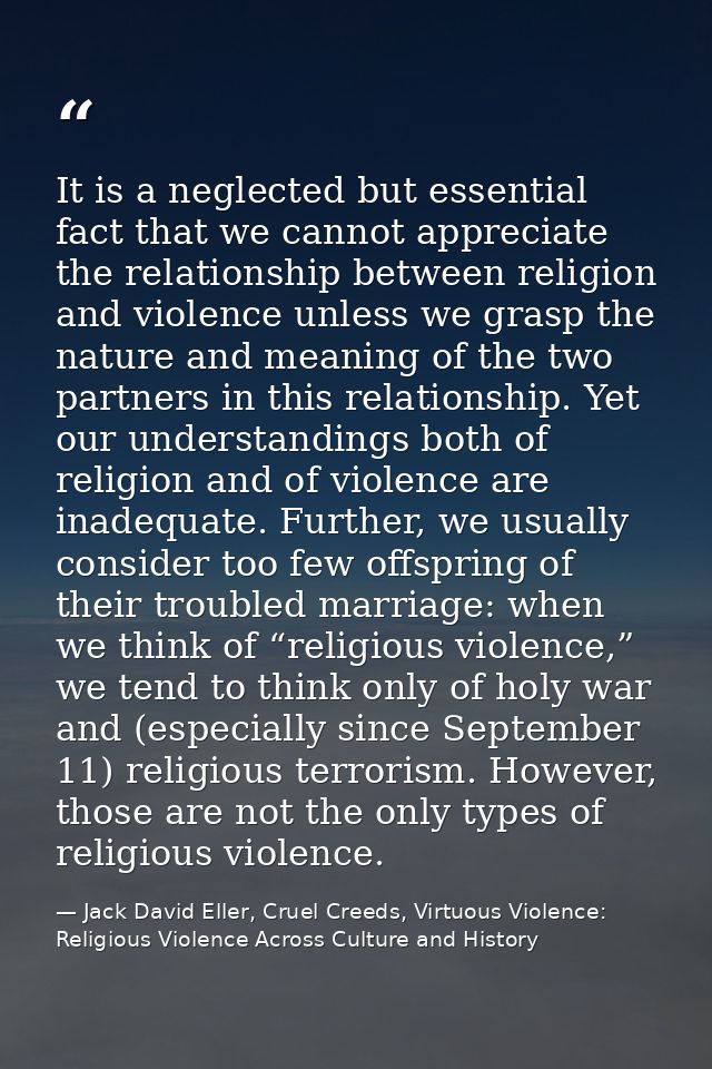 It is a neglected but essential fact that we cannot appreciate the relationship between religion and violence unless we  — Jack David Eller, Cruel Creeds, Virtuous Violence: Religious Violence Across Culture and History
