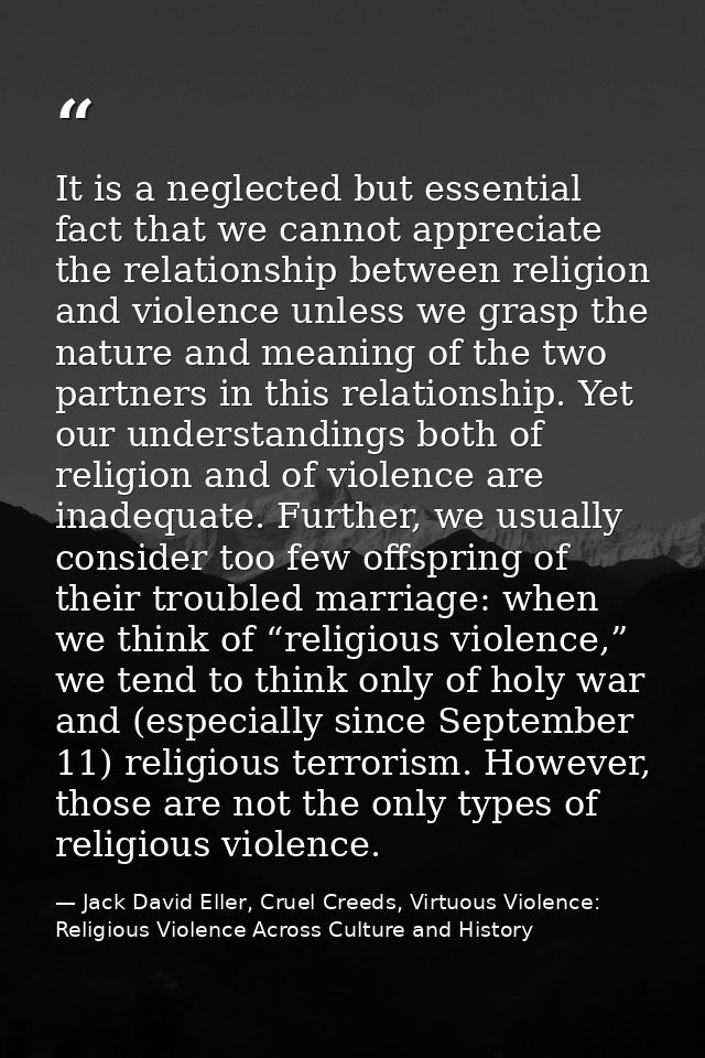 It is a neglected but essential fact that we cannot appreciate the relationship between religion and violence unless we  — Jack David Eller, Cruel Creeds, Virtuous Violence: Religious Violence Across Culture and History