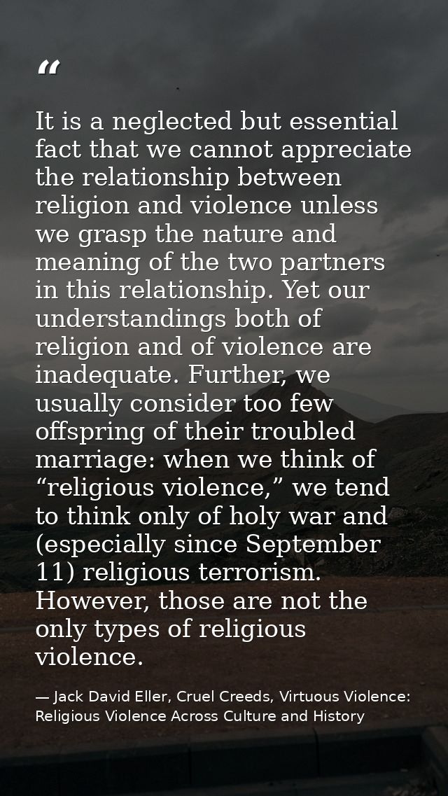 It is a neglected but essential fact that we cannot appreciate the relationship between religion and violence unless we  — Jack David Eller, Cruel Creeds, Virtuous Violence: Religious Violence Across Culture and History