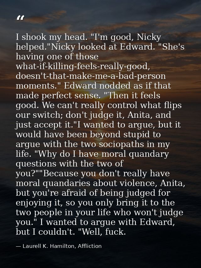 I shook my head. "I'm good, Nicky helped."Nicky looked at Edward. "She's having one of those what-if-killing-feels-reall — Laurell K. Hamilton, Affliction