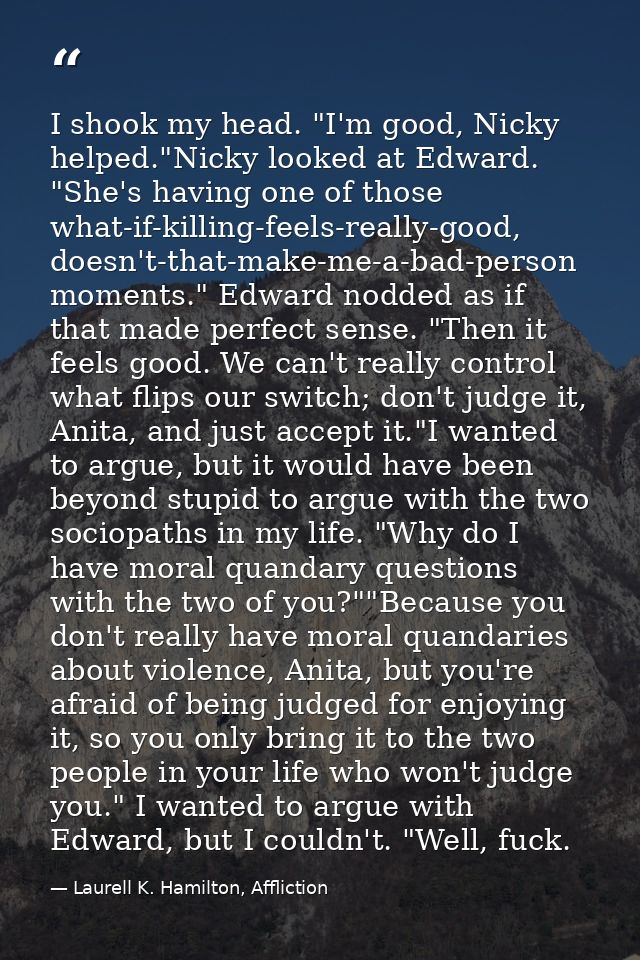 I shook my head. "I'm good, Nicky helped."Nicky looked at Edward. "She's having one of those what-if-killing-feels-reall — Laurell K. Hamilton, Affliction