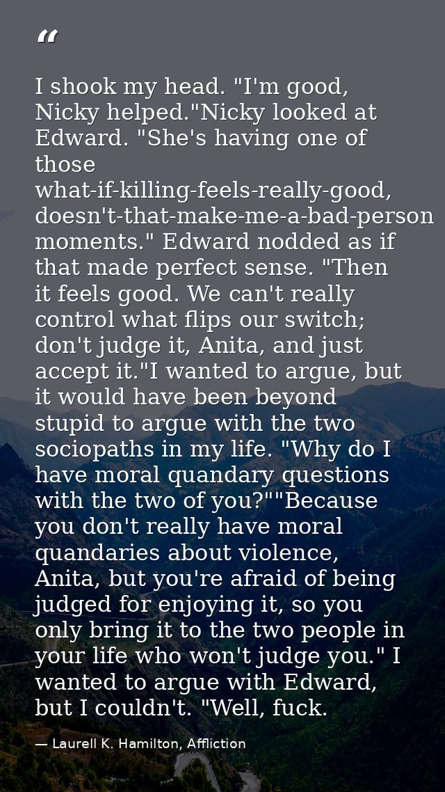 I shook my head. "I'm good, Nicky helped."Nicky looked at Edward. "She's having one of those what-if-killing-feels-reall — Laurell K. Hamilton, Affliction