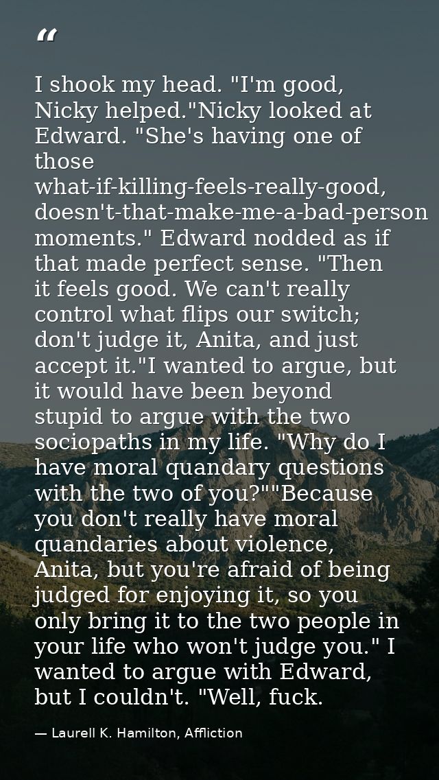 I shook my head. "I'm good, Nicky helped."Nicky looked at Edward. "She's having one of those what-if-killing-feels-reall — Laurell K. Hamilton, Affliction