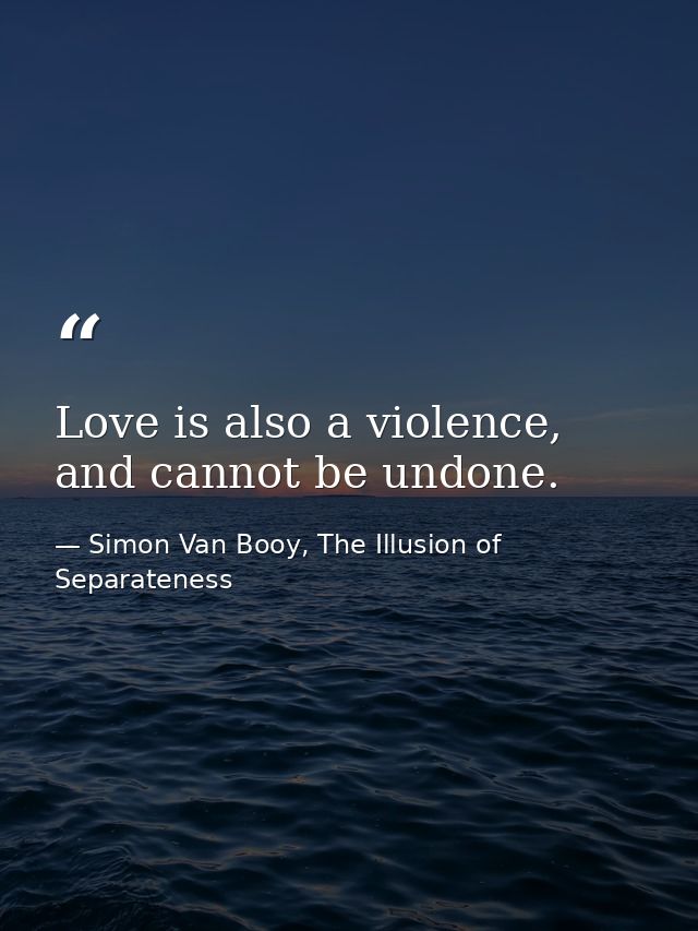 Love is also a violence, and cannot be undone. — Simon Van Booy, The Illusion of Separateness