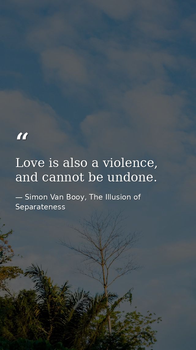 Love is also a violence, and cannot be undone. — Simon Van Booy, The Illusion of Separateness