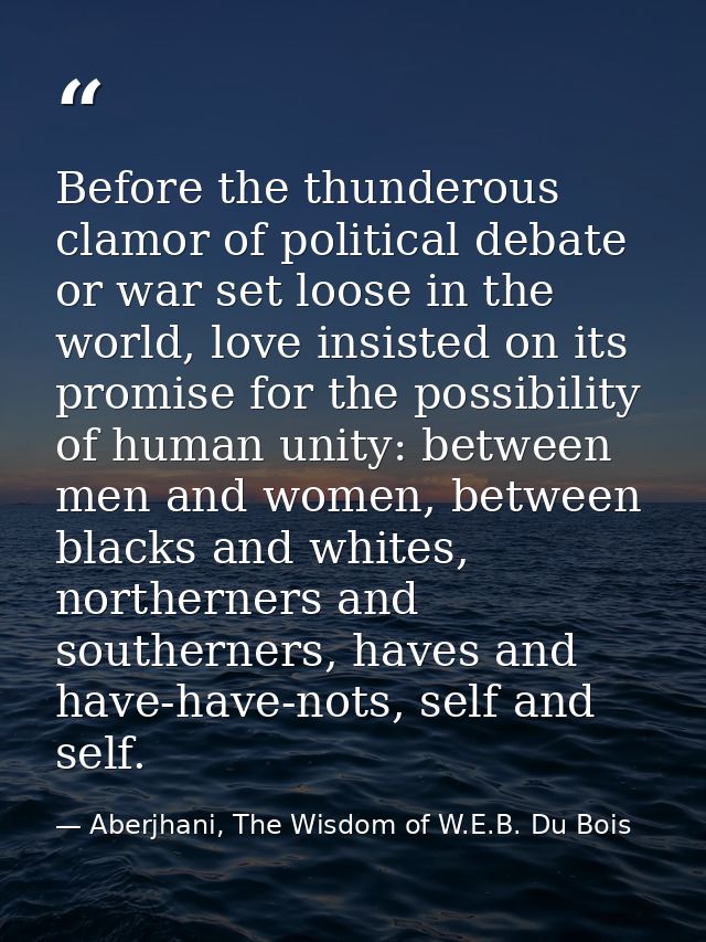 Before the thunderous clamor of political debate or war set loose in the world, love insisted on its promise for the pos — Aberjhani, The Wisdom of W.E.B. Du Bois