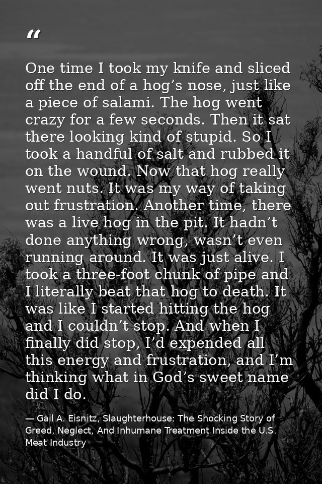 One time I took my knife and sliced off the end of a hog’s nose, just like a piece of salami. The hog went crazy for a f — Gail A. Eisnitz, Slaughterhouse: The Shocking Story of Greed, Neglect, And Inhumane Treatment Inside the U.S. Meat Industry