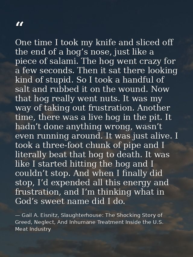 One time I took my knife and sliced off the end of a hog’s nose, just like a piece of salami. The hog went crazy for a f — Gail A. Eisnitz, Slaughterhouse: The Shocking Story of Greed, Neglect, And Inhumane Treatment Inside the U.S. Meat Industry