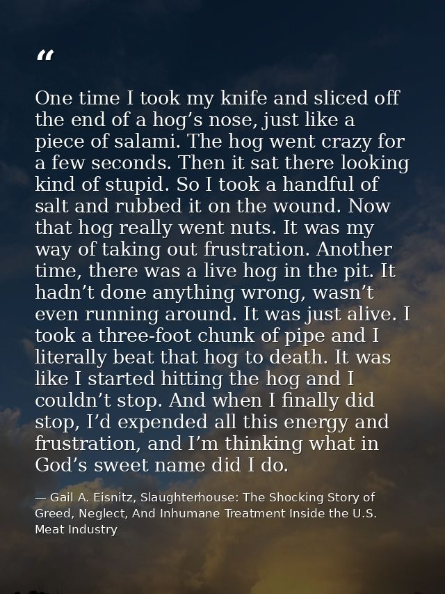 One time I took my knife and sliced off the end of a hog’s nose, just like a piece of salami. The hog went crazy for a f — Gail A. Eisnitz, Slaughterhouse: The Shocking Story of Greed, Neglect, And Inhumane Treatment Inside the U.S. Meat Industry