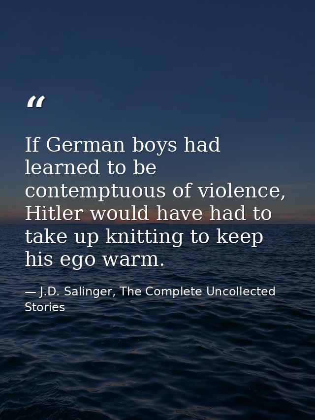 If German boys had learned to be contemptuous of violence, Hitler would have had to take up knitting to keep his ego war — J.D. Salinger, The Complete Uncollected Stories