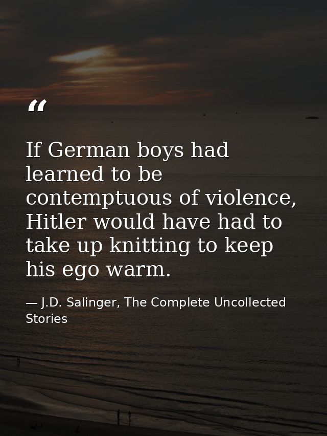 If German boys had learned to be contemptuous of violence, Hitler would have had to take up knitting to keep his ego war — J.D. Salinger, The Complete Uncollected Stories