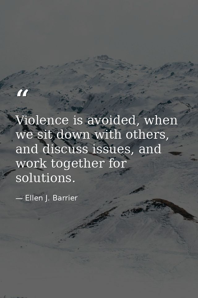 Violence is avoided, when we sit down with others, and discuss issues, and work together for solutions. — Ellen J. Barrier