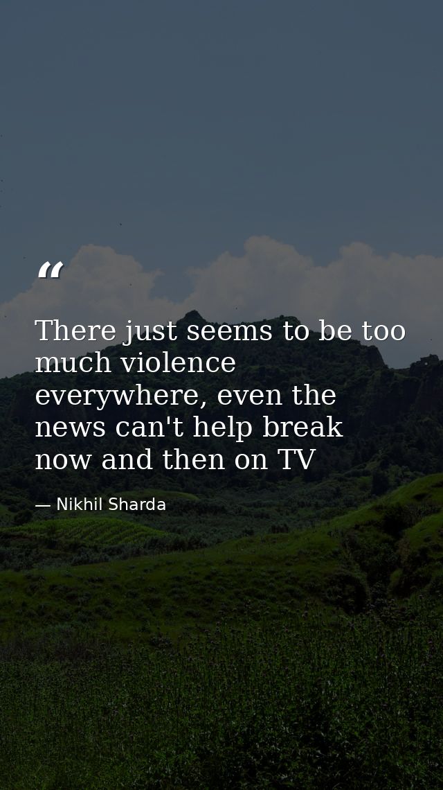 There just seems to be too much violence everywhere, even the news can't help break now and then on TV — Nikhil Sharda