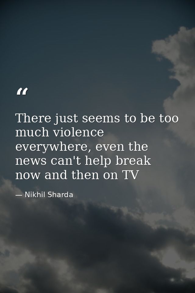 There just seems to be too much violence everywhere, even the news can't help break now and then on TV — Nikhil Sharda