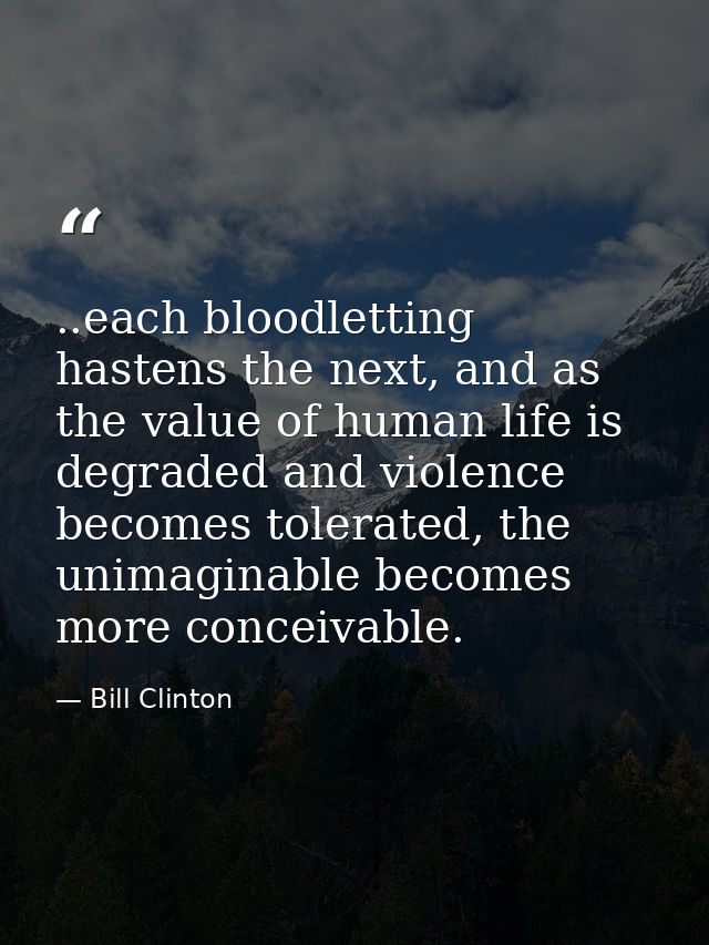 ..each bloodletting hastens the next, and as the value of human life is degraded and violence becomes tolerated, the uni — Bill Clinton