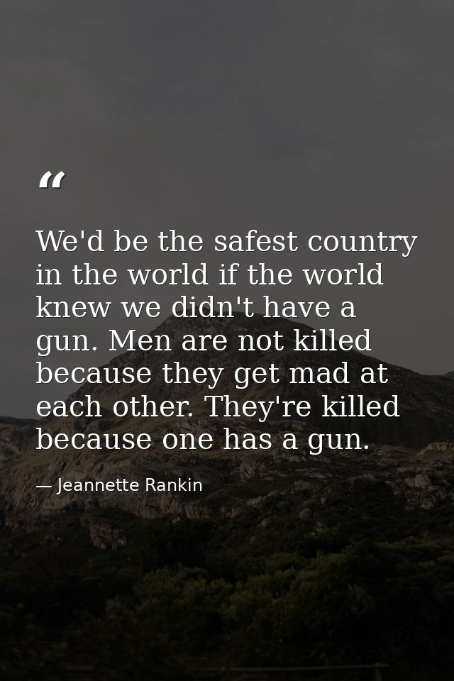We'd be the safest country in the world if the world knew we didn't have a gun. Men are not killed because they get mad  — Jeannette Rankin