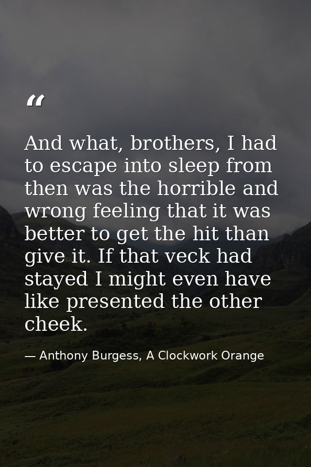 And what, brothers, I had to escape into sleep from then was the horrible and wrong feeling that it was better to get th — Anthony Burgess, A Clockwork Orange