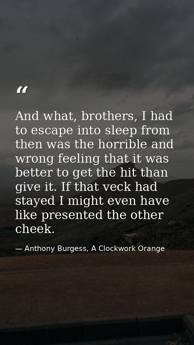 And what, brothers, I had to escape into sleep from then was the horrible and wrong feeling that it was better to get th — Anthony Burgess, A Clockwork Orange