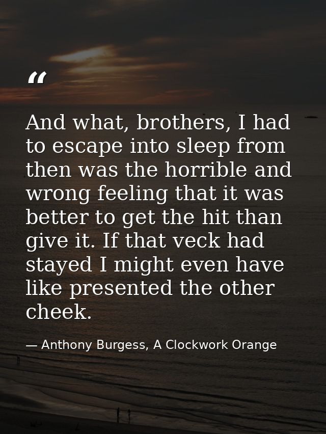 And what, brothers, I had to escape into sleep from then was the horrible and wrong feeling that it was better to get th — Anthony Burgess, A Clockwork Orange