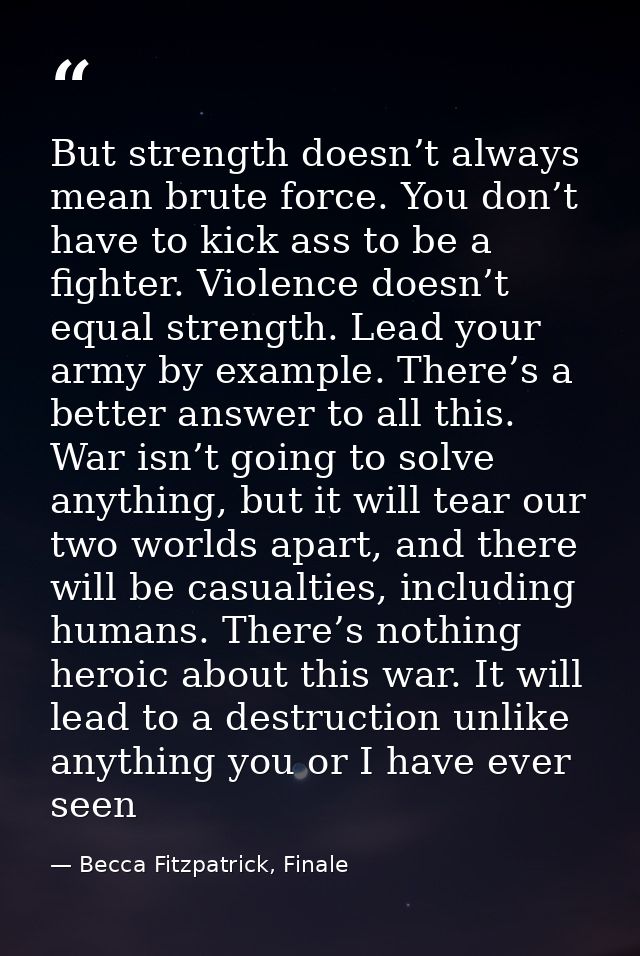 But strength doesn’t always mean brute force. You don’t have to kick ass to be a fighter. Violence doesn’t equal strengt — Becca Fitzpatrick, Finale