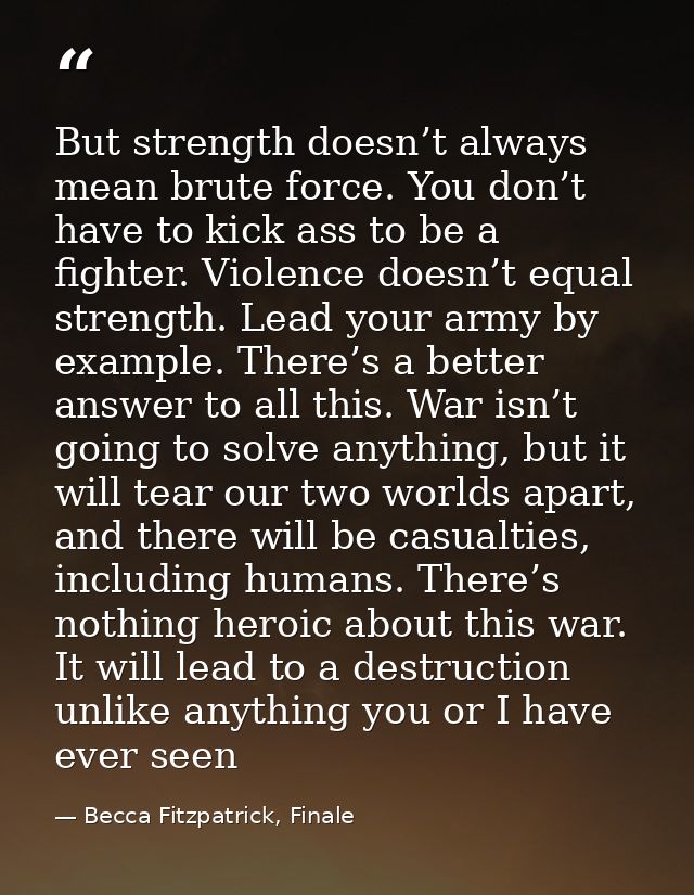 But strength doesn’t always mean brute force. You don’t have to kick ass to be a fighter. Violence doesn’t equal strengt — Becca Fitzpatrick, Finale