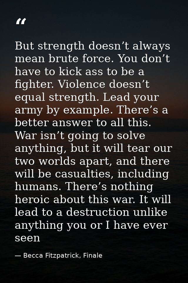 But strength doesn’t always mean brute force. You don’t have to kick ass to be a fighter. Violence doesn’t equal strengt — Becca Fitzpatrick, Finale