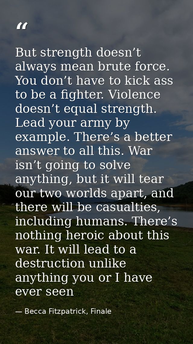 But strength doesn’t always mean brute force. You don’t have to kick ass to be a fighter. Violence doesn’t equal strengt — Becca Fitzpatrick, Finale