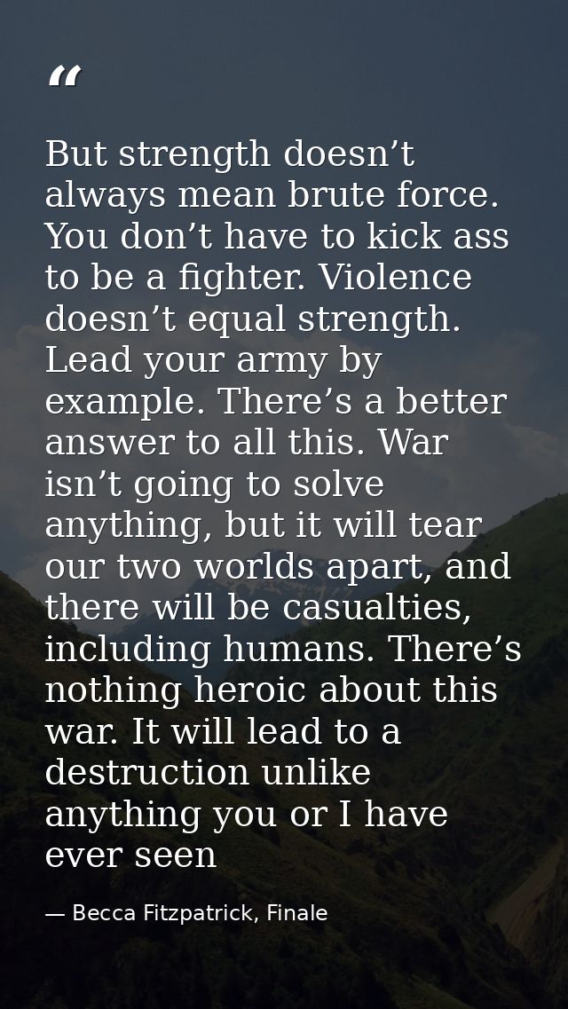 But strength doesn’t always mean brute force. You don’t have to kick ass to be a fighter. Violence doesn’t equal strengt — Becca Fitzpatrick, Finale