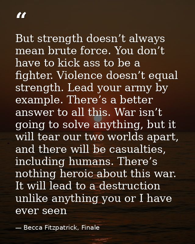 But strength doesn’t always mean brute force. You don’t have to kick ass to be a fighter. Violence doesn’t equal strengt — Becca Fitzpatrick, Finale