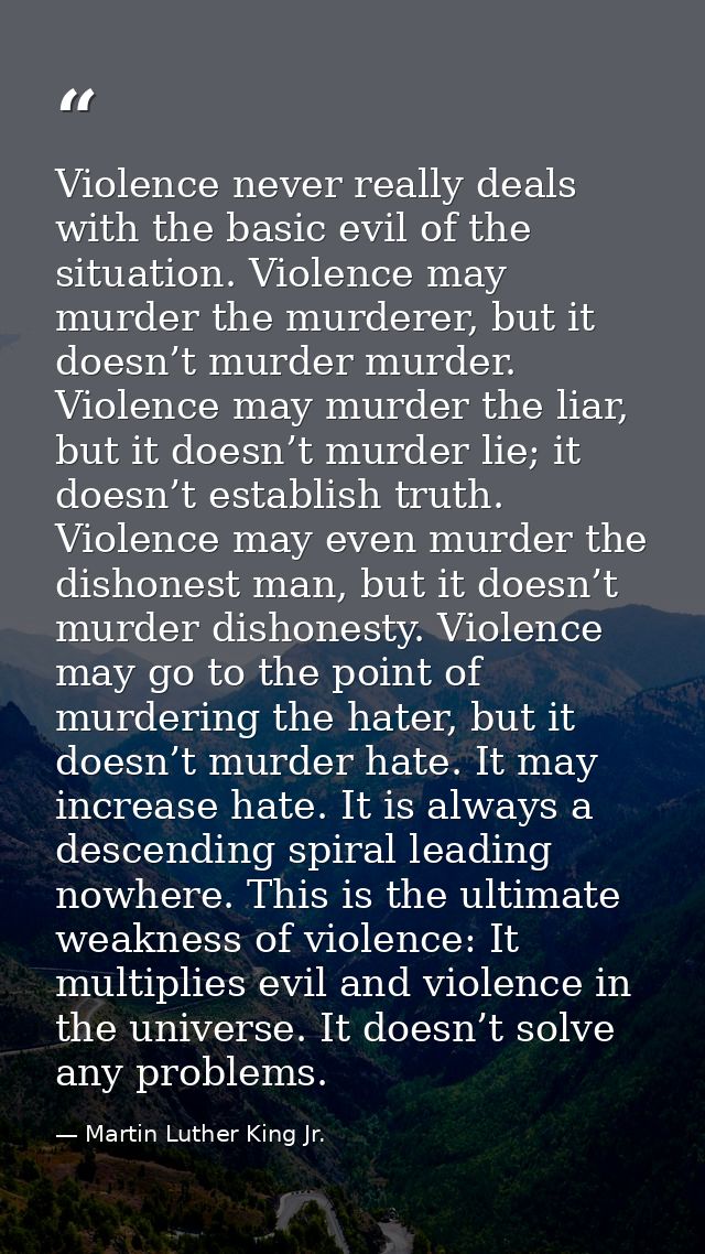 Violence never really deals with the basic evil of the situation. Violence may murder the murderer, but it doesn’t murde — Martin Luther King Jr.