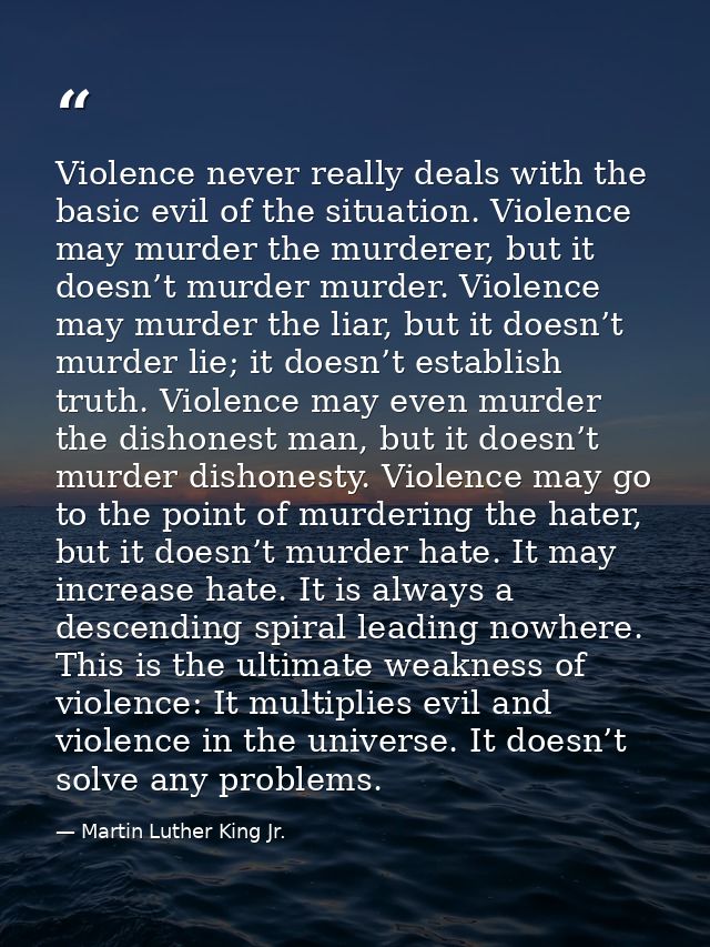 Violence never really deals with the basic evil of the situation. Violence may murder the murderer, but it doesn’t murde — Martin Luther King Jr.