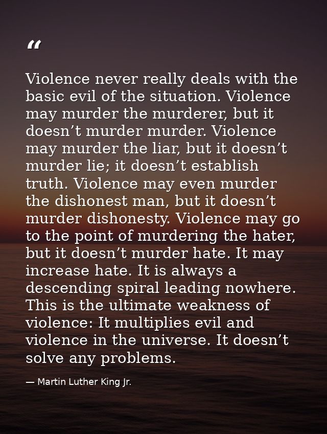 Violence never really deals with the basic evil of the situation. Violence may murder the murderer, but it doesn’t murde — Martin Luther King Jr.