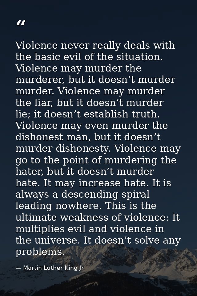 Violence never really deals with the basic evil of the situation. Violence may murder the murderer, but it doesn’t murde — Martin Luther King Jr.