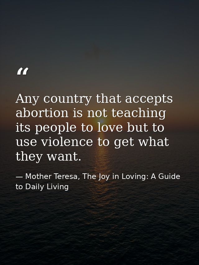 Any country that accepts abortion is not teaching its people to love but to use violence to get what they want. — Mother Teresa, The Joy in Loving: A Guide to Daily Living