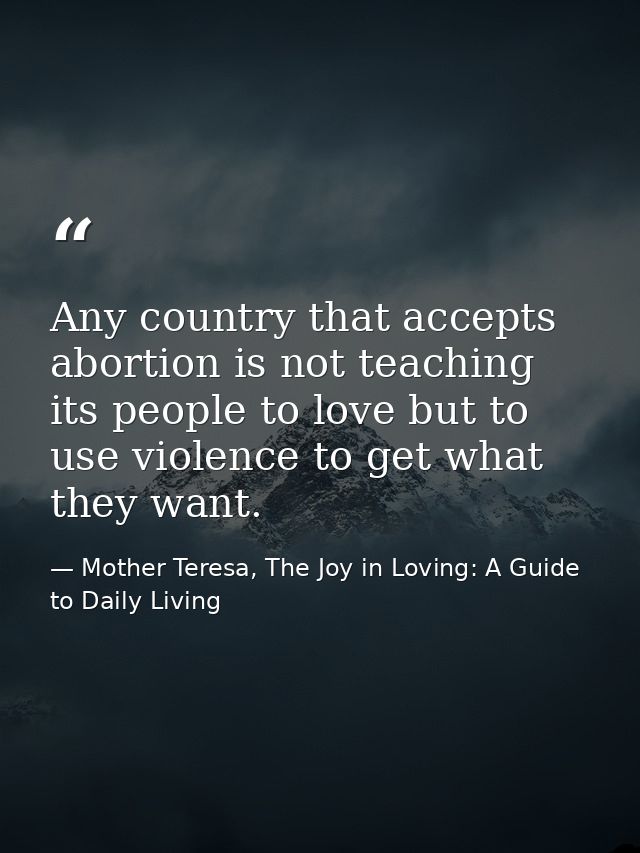 Any country that accepts abortion is not teaching its people to love but to use violence to get what they want. — Mother Teresa, The Joy in Loving: A Guide to Daily Living