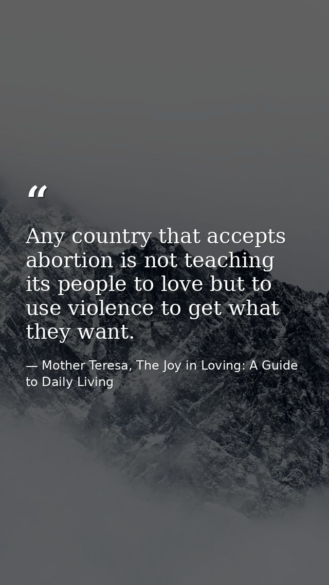 Any country that accepts abortion is not teaching its people to love but to use violence to get what they want. — Mother Teresa, The Joy in Loving: A Guide to Daily Living
