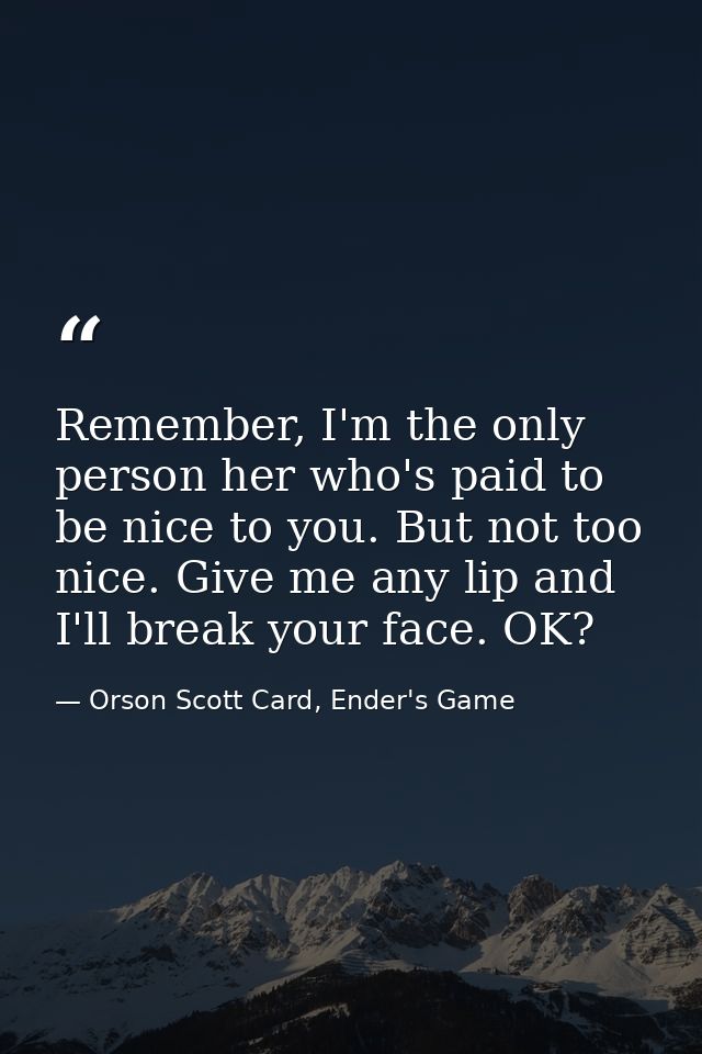 Remember, I'm the only person her who's paid to be nice to you. But not too nice. Give me any lip and I'll break your fa — Orson Scott Card, Ender's Game