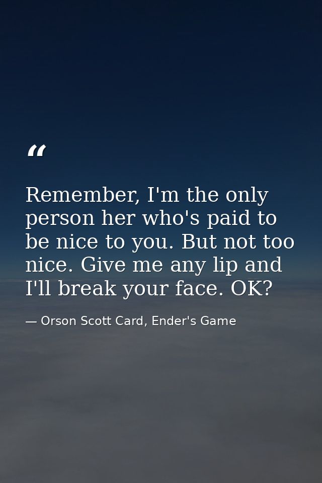 Remember, I'm the only person her who's paid to be nice to you. But not too nice. Give me any lip and I'll break your fa — Orson Scott Card, Ender's Game