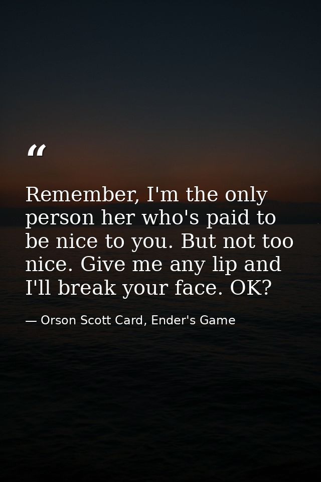 Remember, I'm the only person her who's paid to be nice to you. But not too nice. Give me any lip and I'll break your fa — Orson Scott Card, Ender's Game