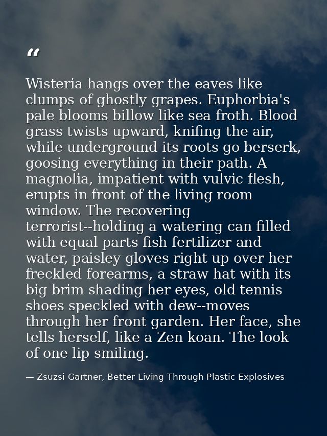 Wisteria hangs over the eaves like clumps of ghostly grapes. Euphorbia's pale blooms billow like sea froth. Blood grass  — Zsuzsi Gartner, Better Living Through Plastic Explosives