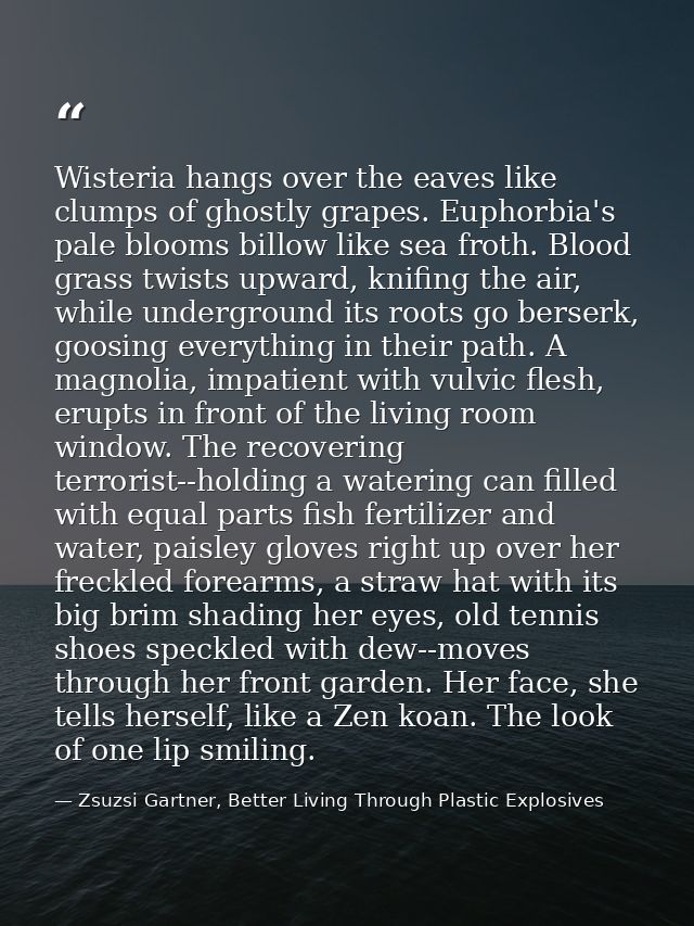 Wisteria hangs over the eaves like clumps of ghostly grapes. Euphorbia's pale blooms billow like sea froth. Blood grass  — Zsuzsi Gartner, Better Living Through Plastic Explosives