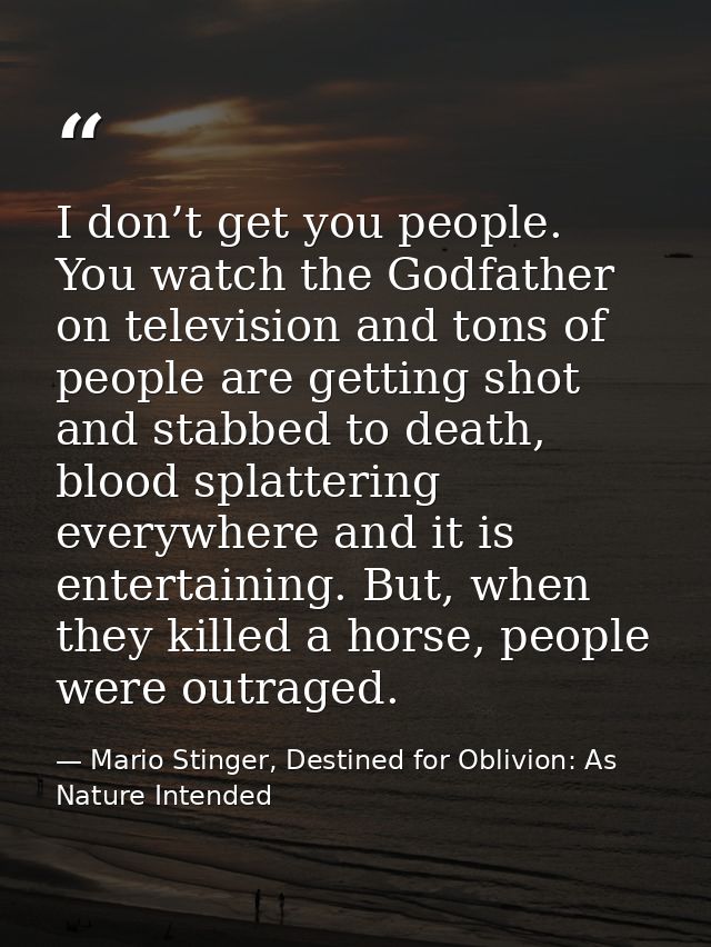 I don’t get you people. You watch the Godfather on television and tons of people are getting shot and stabbed to death,  — Mario Stinger, Destined for Oblivion: As Nature Intended