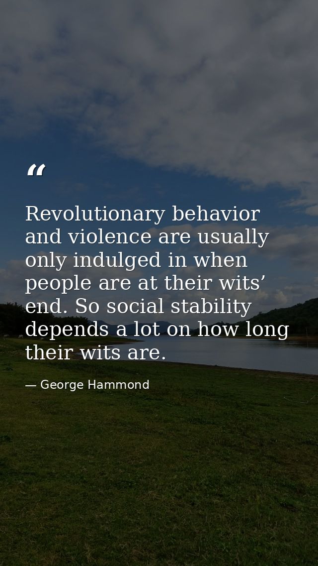 Revolutionary behavior and violence are usually only indulged in when people are at their wits’ end. So social stability — George Hammond