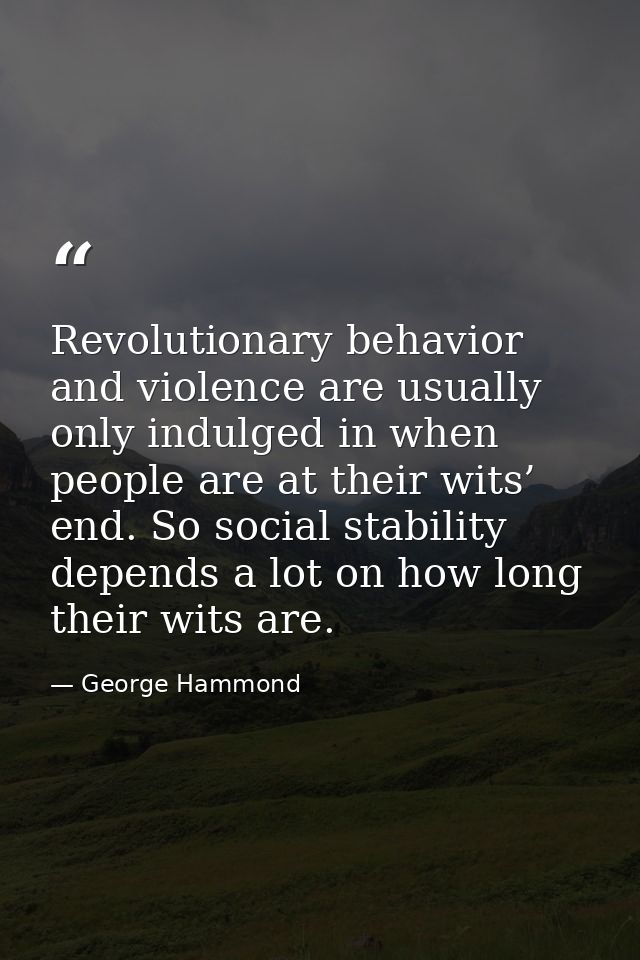 Revolutionary behavior and violence are usually only indulged in when people are at their wits’ end. So social stability — George Hammond