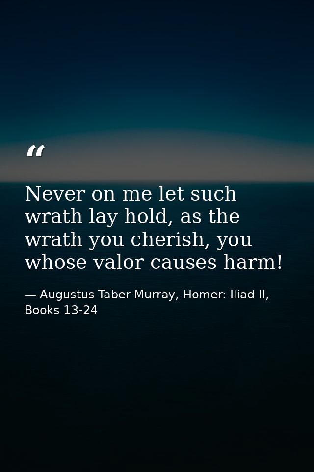 Never on me let such wrath lay hold, as the wrath you cherish, you whose valor causes harm! — Augustus Taber Murray, Homer: Iliad II, Books 13-24