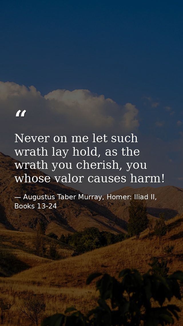 Never on me let such wrath lay hold, as the wrath you cherish, you whose valor causes harm! — Augustus Taber Murray, Homer: Iliad II, Books 13-24